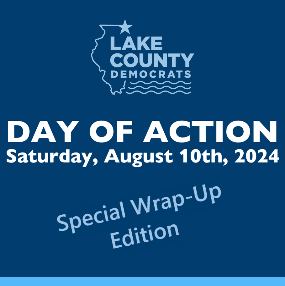 [Special Edition August 16th] Lake Dems organized seventeen formal Day of Action events held last Saturday all over Lake County and beyond. We also had many pop-up events. With energy and enthusiasm, hundreds of our Lake County Democrats volunteers engaged voters. We made phone calls, sent texts, wrote 10,000 postcards to swing states (yes, you read that right!), and knocked on doors in Lake County and Wisconsin! ...