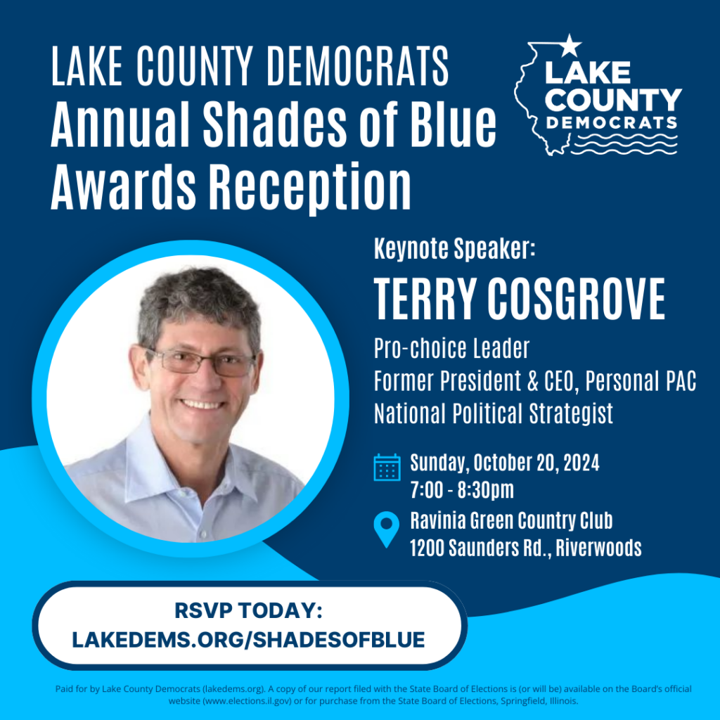 [October 16th Issue]: Exciting news! We're thrilled to announce that Terry Cosgrove will be keynote speaker at our Lake Dems Shades of Blue Annual Awards Reception. Terry Cosgrove is the former longtime president & CEO of Personal PAC, the leading reproductive rights group in Illinois. Under Terry's leadership, the Illinois legislature transformed from anti-choice to the most pro-choice legislature in the country.

We will also be presenting our Leadership Award to State Rep. Candidate Maria Peterson and our Volunteer of the Year Award to Joy Anes.