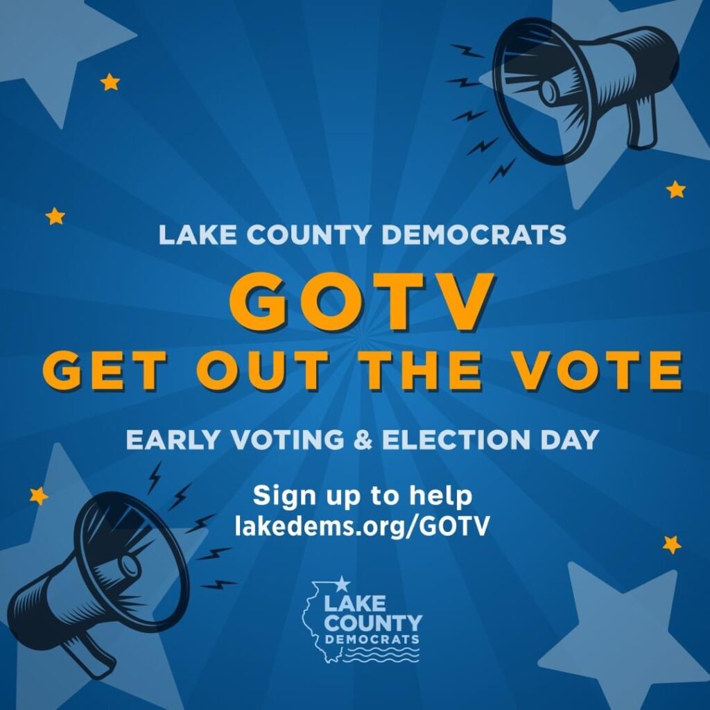 [October 30th Issue]: It’s GO time … GOTV (Get Out The Vote) time. There’s so much at stake and you can make the difference by helping to get out the vote for our Democratic candidates in Lake County. Click here to knock doors, pass out voter guides at polling places, and more. There’s a lot to do. We need all hands on deck. Let’s get out the vote, and let’s win!